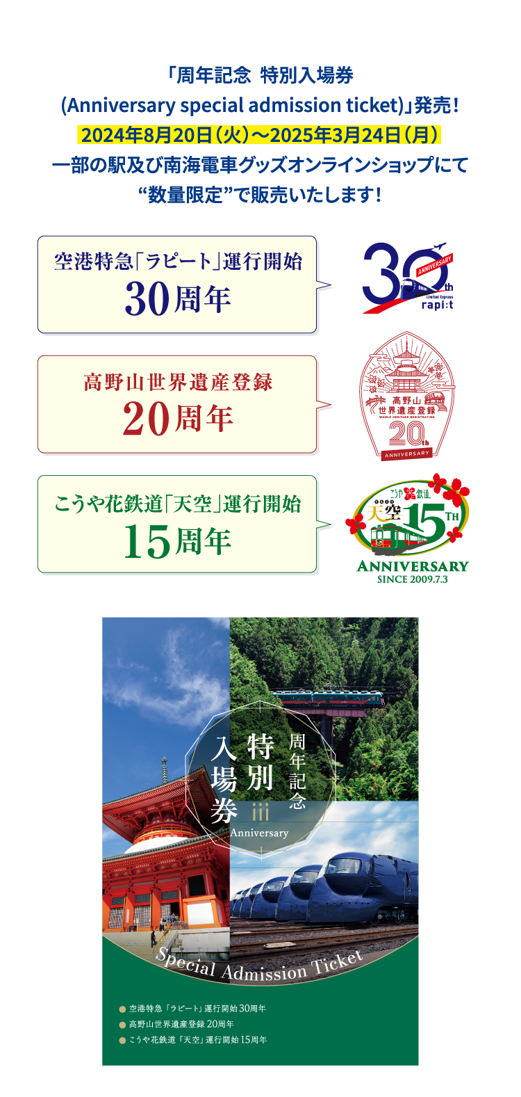 「周年記念  特別入場券 (Anniversary special admission ticket)」発売！ 2024年8月20日（火）～2025年3月24日（月） 一部の駅及び南海電車グッズオンラインショップにて “数量限定”で販売いたします！ 空港特急「ラピート」運行開始　30周年 高野山世界遺産登録20周年 こうや花鉄道「天空」運行開始15周年 周年記念 特別入場券 Anniversary Special Admission Ticket 空港特急「ラピート」運行開始30周年 高野山世界遺産登録20周年 こうや花鉄道「天空」運行開始15周年