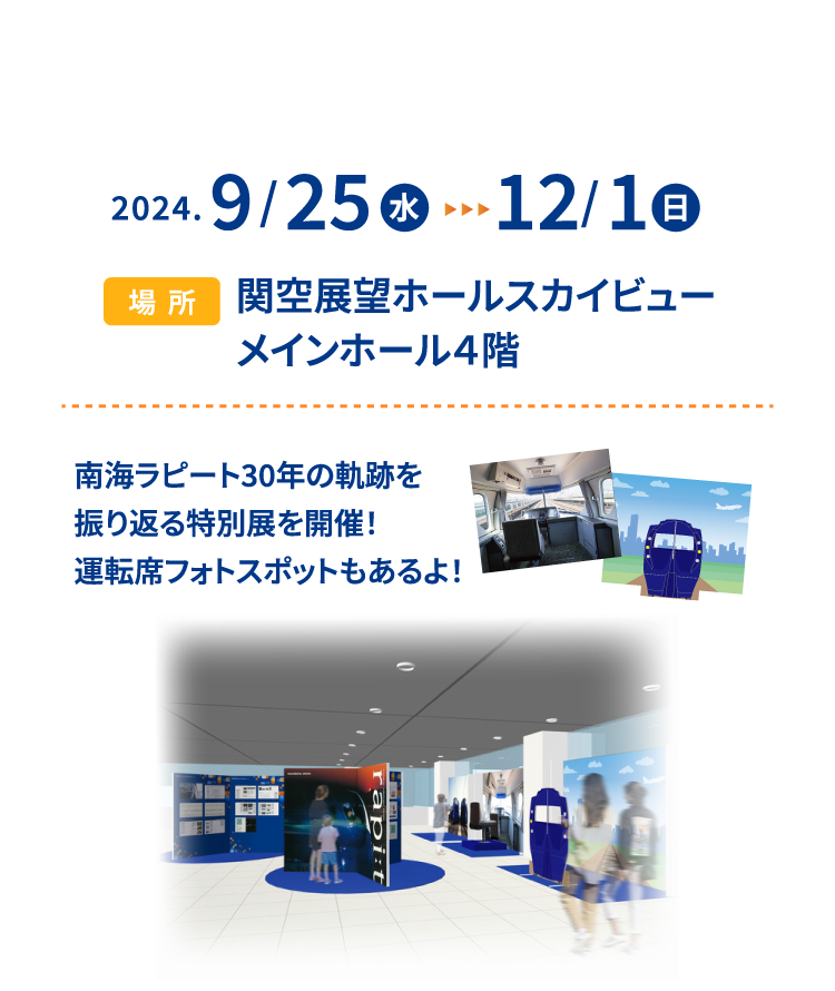 2024.9/25(水)-12/1(日) 場所 関空展望ホールスカイビュー メインホール４階 南海ラピート30年の軌跡を振り返る特別展を開催！運転席フォトスポットもあるよ！