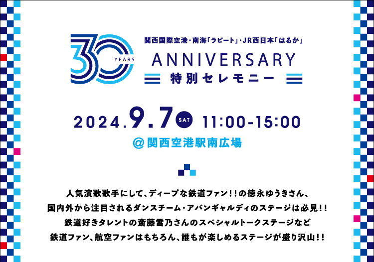 関西国際空港・南海「ラピート」・JR西日本「はるか」 Anniversary 特別セレモニー 2024.9.7 SAT 11:00-15:00 関西空港駅南広場 人気演歌歌手にして、ディープな鉄道ファン！！の徳永ゆうきさん、国内外から注目されるダンスチーム・アバンギャルディのステージは必見！！鉄道好きタレントの斎藤雪乃さんのスペシャルトークステージなど鉄道ファン、航空ファンはもちろん、誰もが楽しめるステージが盛り沢山！！