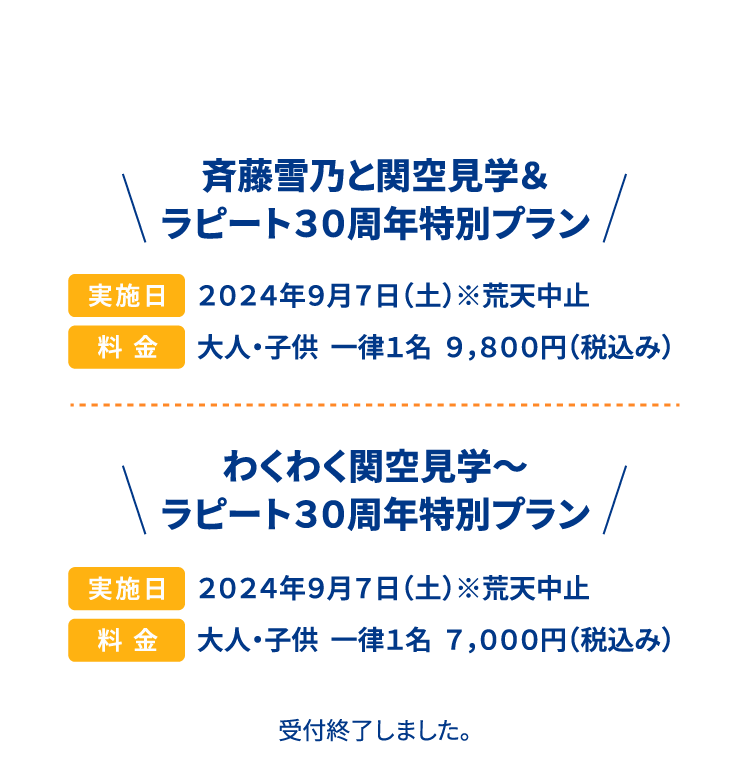 斉藤雪乃と関空見学＆ラピート３０周年特別プラン 実施日 ２０２４年９月７日（土）※荒天中止 料金 大人・子供  一律１名  ９，８００円（税込み） わくわく関空見学～ ラピート３０周年特別プラン 実施日 ２０２４年９月７日（土）※荒天中止 料金 大人・子供  一律１名  ７，０００円（税込み） 受付終了しました。